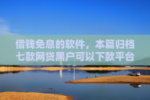 借钱免息的软件，本篇归档七款网贷黑户可以下款平台