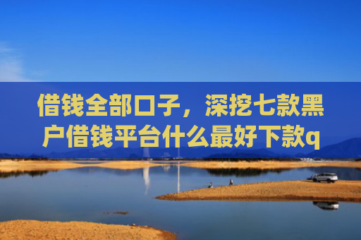 借钱全部口子，深挖七款黑户借钱平台什么最好下款qq现金贷