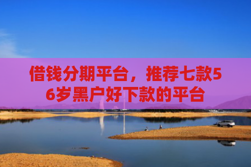 借钱分期平台，推荐七款56岁黑户好下款的平台