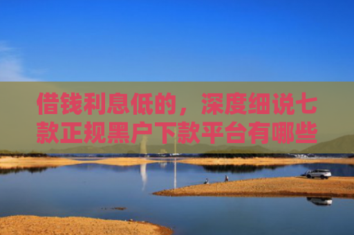 借钱利息低的，深度细说七款正规黑户下款平台有哪些
