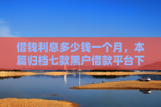 借钱利息多少钱一个月，本篇归档七款黑户借款平台下款快吗