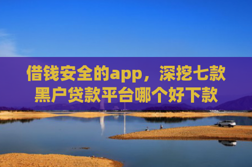 借钱安全的app，深挖七款黑户贷款平台哪个好下款