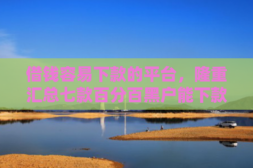 借钱容易下款的平台，隆重汇总七款百分百黑户能下款的平台