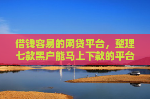 借钱容易的网贷平台，整理七款黑户能马上下款的平台有哪些