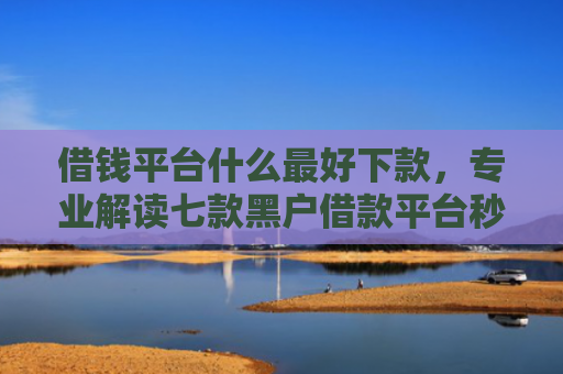 借钱平台什么最好下款，专业解读七款黑户借款平台秒下款可靠吗安全吗