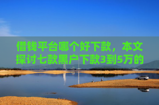 借钱平台哪个好下款，本文探讨七款黑户下款3到5万的平台