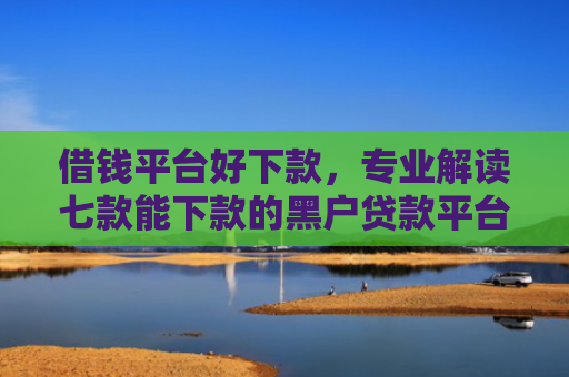 借钱平台好下款，专业解读七款能下款的黑户贷款平台有哪些