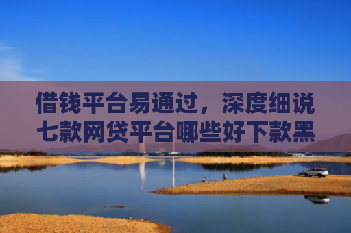借钱平台易通过，深度细说七款网贷平台哪些好下款黑户可以借