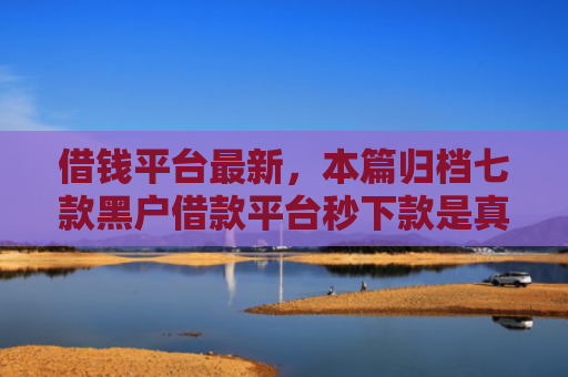 借钱平台最新，本篇归档七款黑户借款平台秒下款是真的吗吗