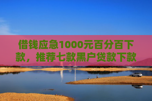 借钱应急1000元百分百下款，推荐七款黑户贷款下款黑幕