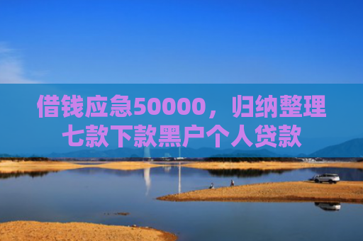 借钱应急50000，归纳整理七款下款黑户个人贷款
