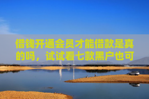 借钱开通会员才能借款是真的吗，试试看七款黑户也可以下款的平台