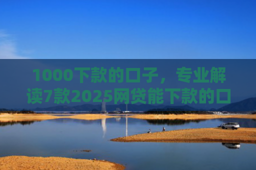 1000下款的口子，专业解读7款2025网贷能下款的口子