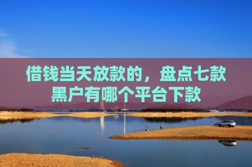 借钱当天放款的，盘点七款黑户有哪个平台下款