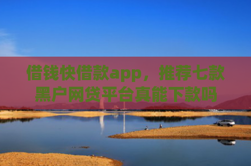 借钱快借款app，推荐七款黑户网贷平台真能下款吗