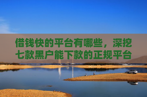 借钱快的平台有哪些，深挖七款黑户能下款的正规平台吗