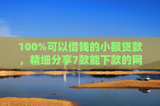 100%可以借钱的小额贷款，精细分享7款能下款的网贷口子