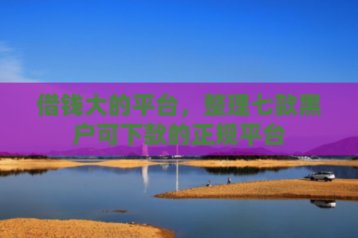 借钱大的平台，整理七款黑户可下款的正规平台