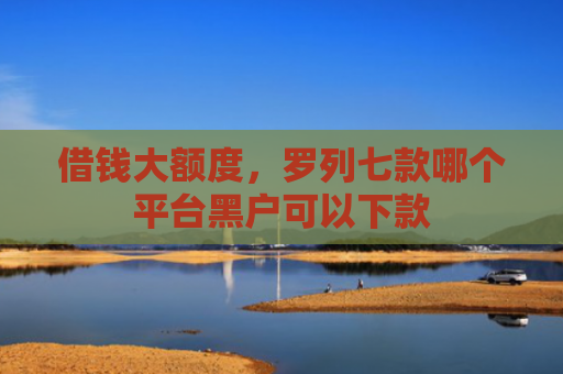 借钱大额度，罗列七款哪个平台黑户可以下款