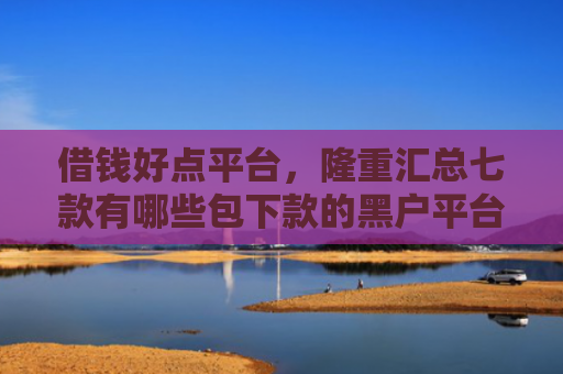 借钱好点平台，隆重汇总七款有哪些包下款的黑户平台
