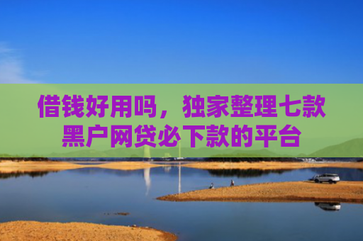借钱好用吗，独家整理七款黑户网贷必下款的平台