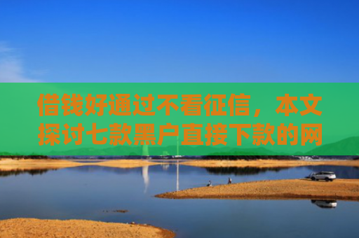 借钱好通过不看征信，本文探讨七款黑户直接下款的网络平台