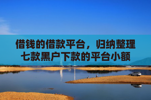 借钱的借款平台，归纳整理七款黑户下款的平台小额