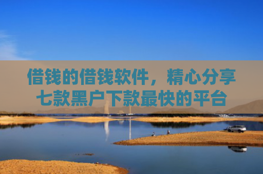 借钱的借钱软件，精心分享七款黑户下款最快的平台