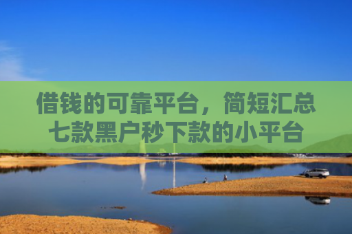 借钱的可靠平台，简短汇总七款黑户秒下款的小平台