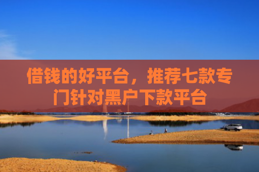 借钱的好平台，推荐七款专门针对黑户下款平台