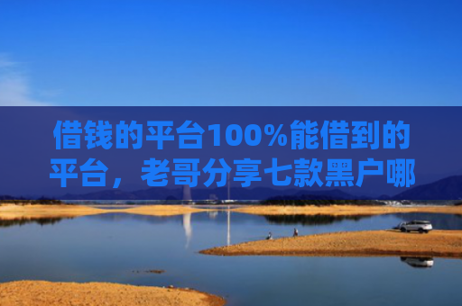 借钱的平台100%能借到的平台，老哥分享七款黑户哪个平台能下款呢