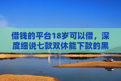 借钱的平台18岁可以借，深度细说七款双休能下款的黑户平台