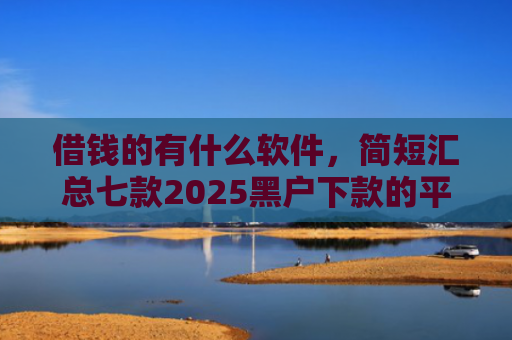 借钱的有什么软件，简短汇总七款2025黑户下款的平台