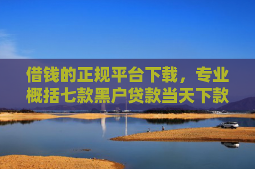 借钱的正规平台下载，专业概括七款黑户贷款当天下款平台