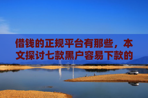 借钱的正规平台有那些，本文探讨七款黑户容易下款的正规平台
