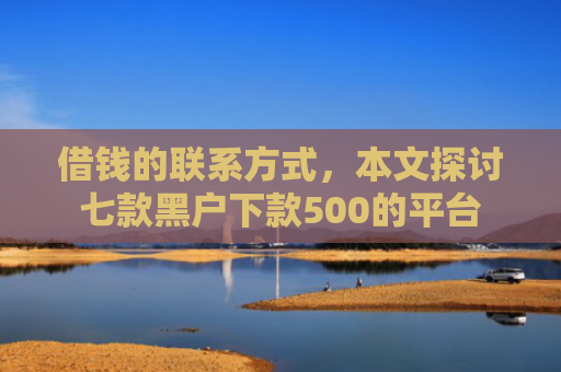 借钱的联系方式，本文探讨七款黑户下款500的平台
