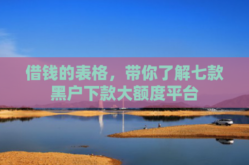 借钱的表格，带你了解七款黑户下款大额度平台