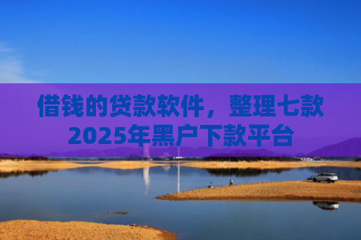 借钱的贷款软件，整理七款2025年黑户下款平台