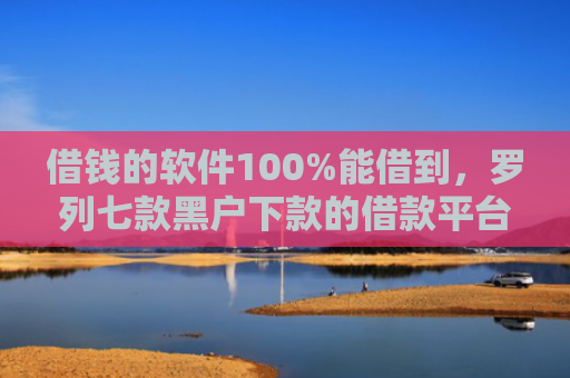 借钱的软件100%能借到，罗列七款黑户下款的借款平台