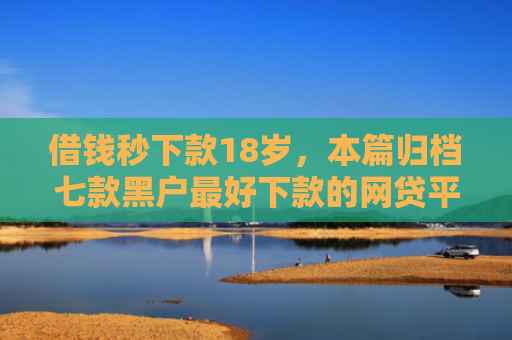 借钱秒下款18岁，本篇归档七款黑户最好下款的网贷平台