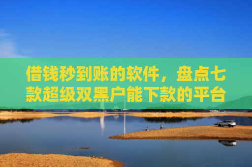 借钱秒到账的软件，盘点七款超级双黑户能下款的平台
