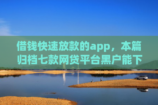 借钱快速放款的app，本篇归档七款网贷平台黑户能下款的