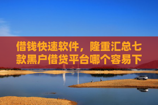 借钱快速软件，隆重汇总七款黑户借贷平台哪个容易下款呢