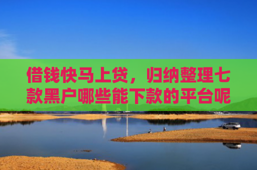 借钱快马上贷，归纳整理七款黑户哪些能下款的平台呢