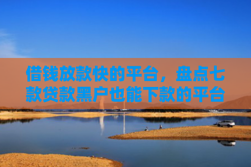 借钱放款快的平台，盘点七款贷款黑户也能下款的平台