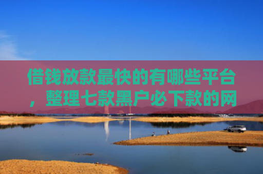 借钱放款最快的有哪些平台，整理七款黑户必下款的网贷平台