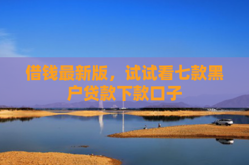 借钱最新版，试试看七款黑户贷款下款口子