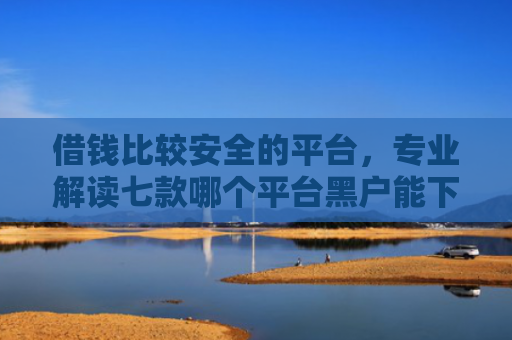 借钱比较安全的平台，专业解读七款哪个平台黑户能下款啊