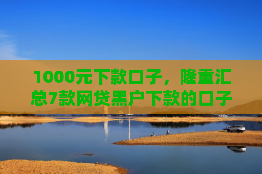 1000元下款口子，隆重汇总7款网贷黑户下款的口子