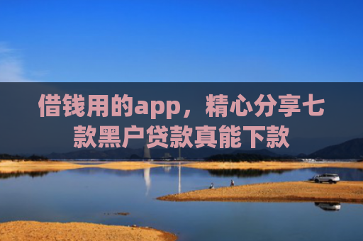 借钱用的app，精心分享七款黑户贷款真能下款
